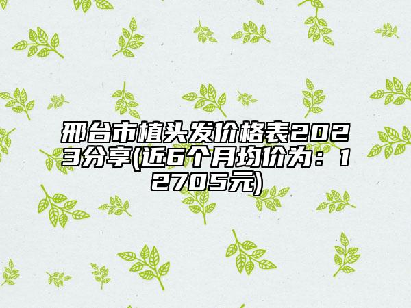 邢臺(tái)市植頭發(fā)價(jià)格表2023分享(近6個(gè)月均價(jià)為：12705元)