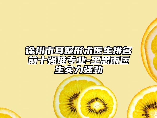 徐州市耳整形術醫(yī)生排名前十強誰專業(yè)-王思雨醫(yī)生實力強勁