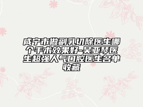 咸寧市做副乳切除醫(yī)生哪個(gè)手術(shù)效果好-吳亞琴醫(yī)生超強(qiáng)人氣口腔醫(yī)生名單收藏