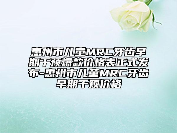 惠州市兒童MRC牙齒早期干預(yù)爆款價(jià)格表正式發(fā)布-惠州市兒童MRC牙齒早期干預(yù)價(jià)格