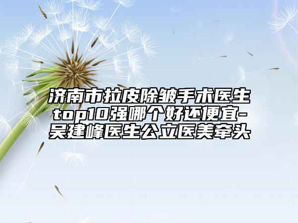 濟(jì)南市拉皮除皺手術(shù)醫(yī)生top10強(qiáng)哪個(gè)好還便宜-吳建峰醫(yī)生公立醫(yī)美牽頭