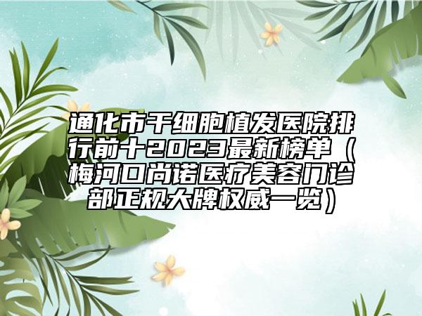 通化市干細胞植發(fā)醫(yī)院排行前十2023最新榜單（梅河口尚諾醫(yī)療美容門診部正規(guī)大牌權(quán)威一覽）