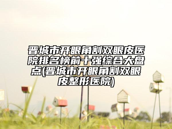晉城市開眼角割雙眼皮醫(yī)院排名榜前十強(qiáng)綜合大盤點(diǎn)(晉城市開眼角割雙眼皮整形醫(yī)院)