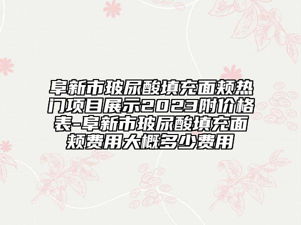 阜新市玻尿酸填充面頰熱門項目展示2023附價格表-阜新市玻尿酸填充面頰費用大概多少費用