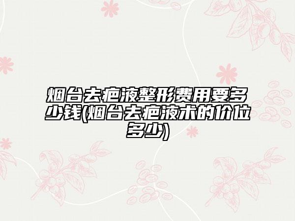 煙臺(tái)去疤液整形費(fèi)用要多少錢(煙臺(tái)去疤液術(shù)的價(jià)位多少)
