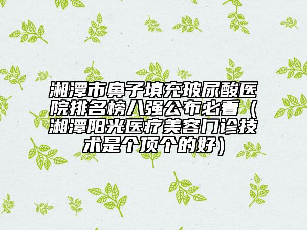 湘潭市鼻子填充玻尿酸醫(yī)院排名榜八強公布必看（湘潭陽光醫(yī)療美容門診技術是個頂個的好）