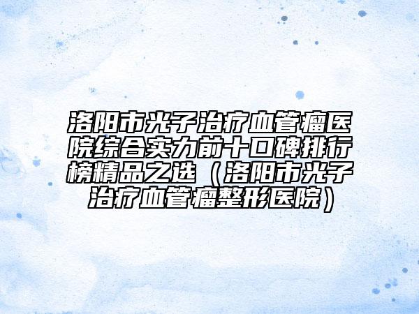 洛陽(yáng)市光子治療血管瘤醫(yī)院綜合實(shí)力前十口碑排行榜精品之選（洛陽(yáng)市光子治療血管瘤整形醫(yī)院）