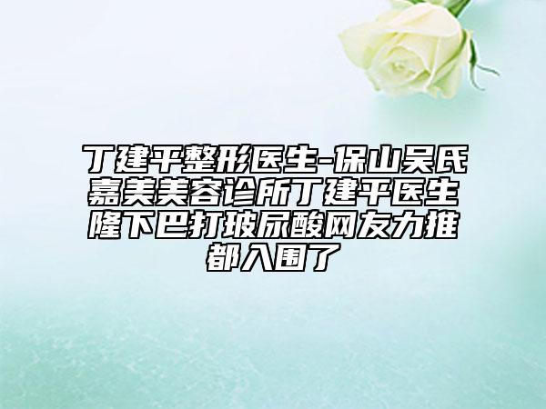 丁建平整形醫(yī)生-保山吳氏嘉美美容診所丁建平醫(yī)生隆下巴打玻尿酸網友力推都入圍了