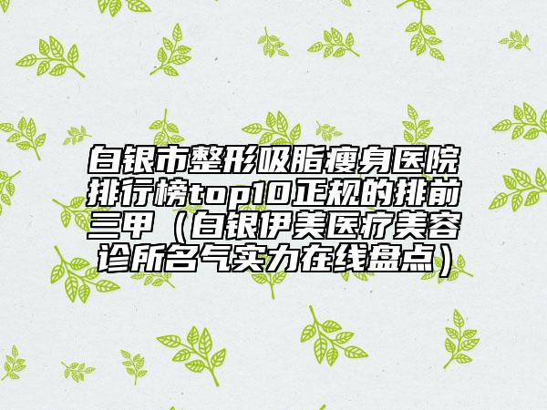 白銀市整形吸脂瘦身醫(yī)院排行榜top10正規(guī)的排前三甲（白銀伊美醫(yī)療美容診所名氣實力在線盤點）