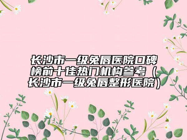 長沙市一級兔唇醫(yī)院口碑榜前十佳熱門機(jī)構(gòu)參考（長沙市一級兔唇整形醫(yī)院）