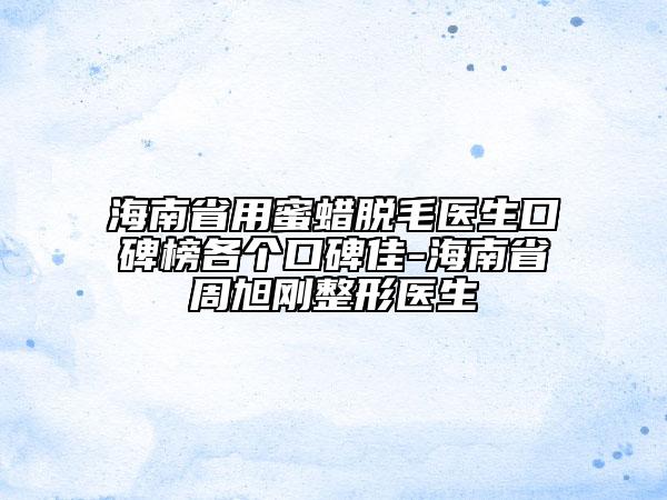 海南省用蜜蠟脫毛醫(yī)生口碑榜各個口碑佳-海南省周旭剛整形醫(yī)生