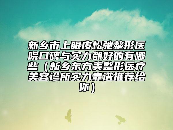 新鄉(xiāng)市上眼皮松弛整形醫(yī)院口碑與實(shí)力都好的有哪些（新鄉(xiāng)東方美整形醫(yī)療美容診所實(shí)力靠譜推薦給你）