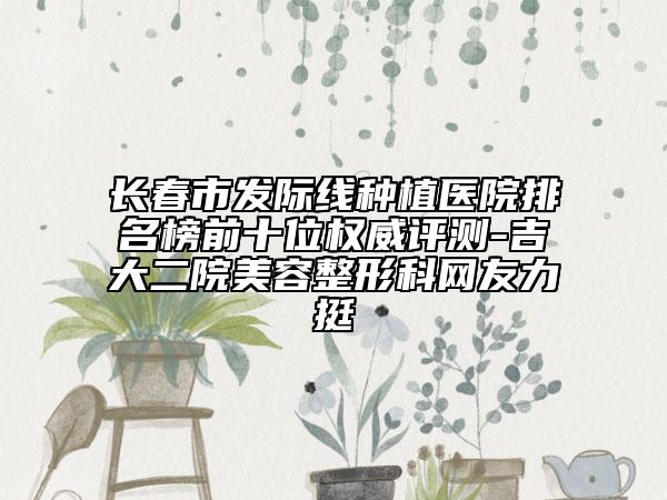 長春市發(fā)際線種植醫(yī)院排名榜前十位權(quán)威評(píng)測(cè)-吉大二院美容整形科網(wǎng)友力挺