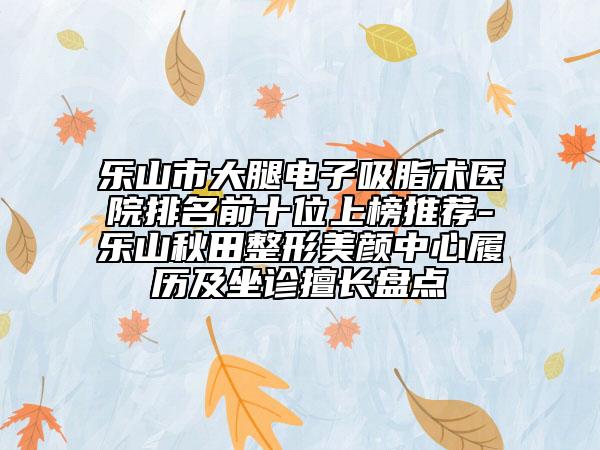 樂山市大腿電子吸脂術(shù)醫(yī)院排名前十位上榜推薦-樂山秋田整形美顏中心履歷及坐診擅長(zhǎng)盤點(diǎn)