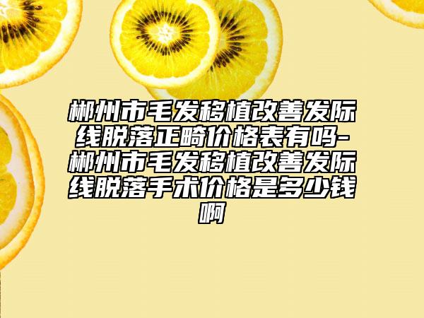 郴州市毛發(fā)移植改善發(fā)際線脫落正畸價格表有嗎-郴州市毛發(fā)移植改善發(fā)際線脫落手術(shù)價格是多少錢啊