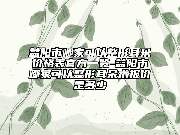益陽(yáng)市哪家可以整形耳朵價(jià)格表官方一覽-益陽(yáng)市哪家可以整形耳朵術(shù)報(bào)價(jià)是多少