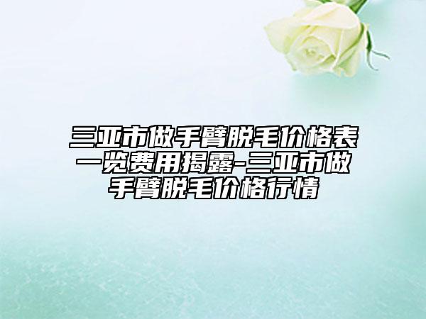 三亞市做手臂脫毛價格表一覽費用揭露-三亞市做手臂脫毛價格行情