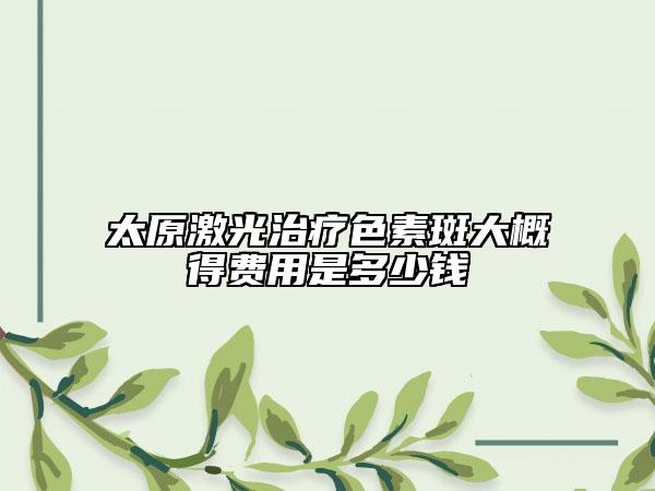 太原激光治療色素斑大概得費(fèi)用是多少錢