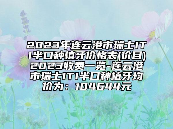 2023年連云港市瑞士ITI半口種植牙價(jià)格表(價(jià)目)2023收費(fèi)一覽-連云港市瑞士ITI半口種植牙均價(jià)為：104644元