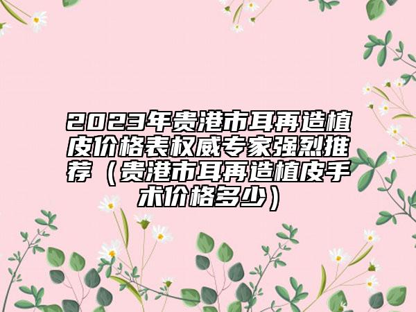 2023年貴港市耳再造植皮價格表權(quán)威專家強(qiáng)烈推薦（貴港市耳再造植皮手術(shù)價格多少）