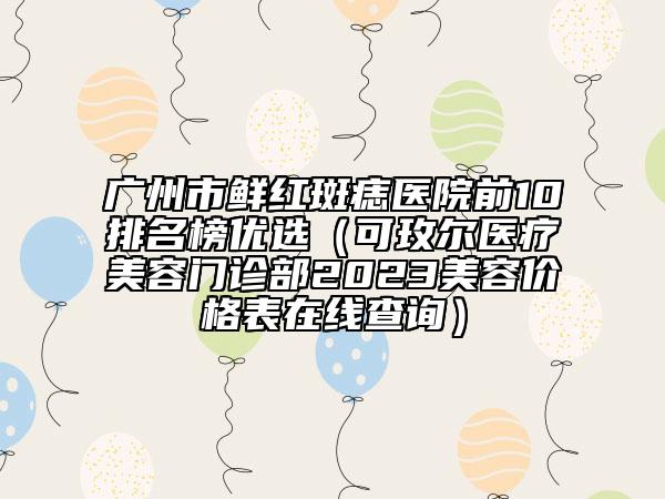 廣州市鮮紅斑痣醫(yī)院前10排名榜優(yōu)選（可玫爾醫(yī)療美容門(mén)診部2023美容價(jià)格表在線查詢）