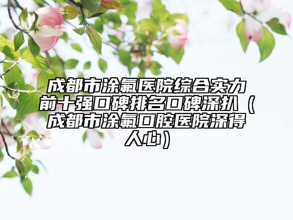 成都市涂氟醫(yī)院綜合實(shí)力前十強(qiáng)口碑排名口碑深扒（成都市涂氟口腔醫(yī)院深得人心）