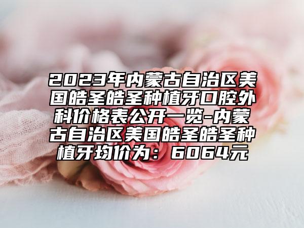 2023年內(nèi)蒙古自治區(qū)美國皓圣皓圣種植牙口腔外科價格表公開一覽-內(nèi)蒙古自治區(qū)美國皓圣皓圣種植牙均價為：6064元