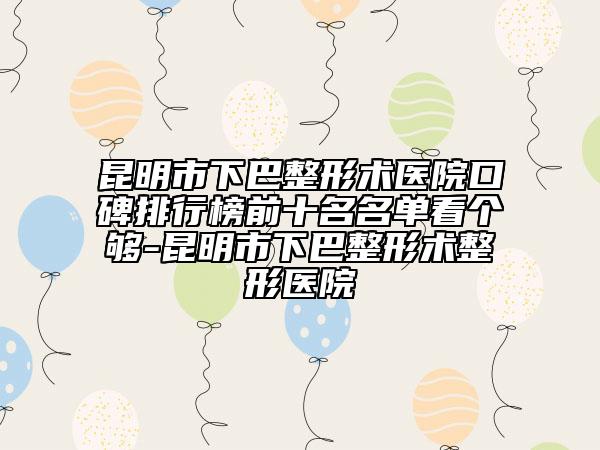 昆明市下巴整形術(shù)醫(yī)院口碑排行榜前十名名單看個夠-昆明市下巴整形術(shù)整形醫(yī)院