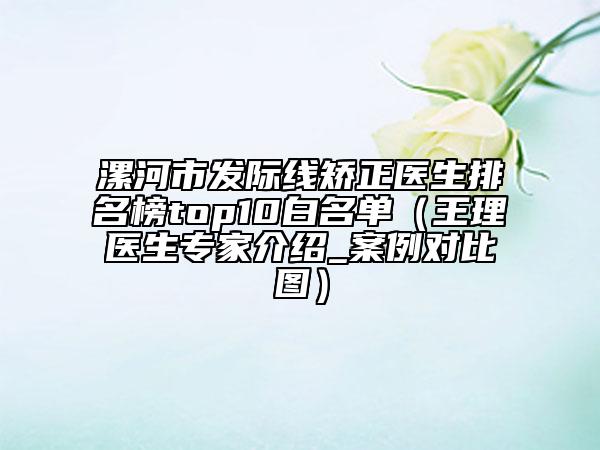 漯河市發(fā)際線矯正醫(yī)生排名榜top10白名單（王理醫(yī)生專家介紹_案例對(duì)比圖）
