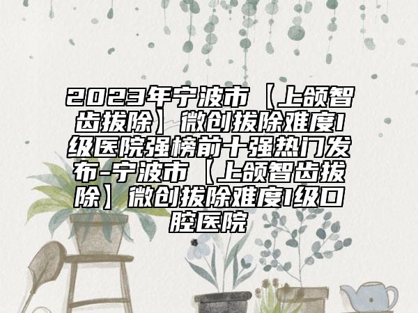 2023年寧波市【上頜智齒拔除】微創(chuàng)拔除難度I級醫(yī)院強榜前十強熱門發(fā)布-寧波市【上頜智齒拔除】微創(chuàng)拔除難度I級口腔醫(yī)院
