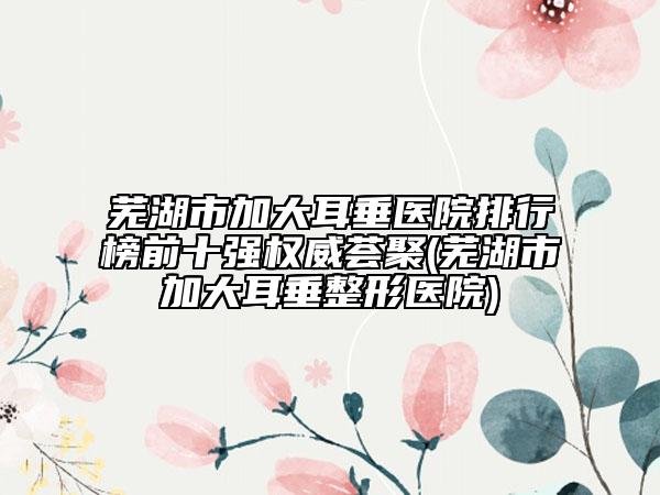 蕪湖市加大耳垂醫(yī)院排行榜前十強(qiáng)權(quán)威薈聚(蕪湖市加大耳垂整形醫(yī)院)