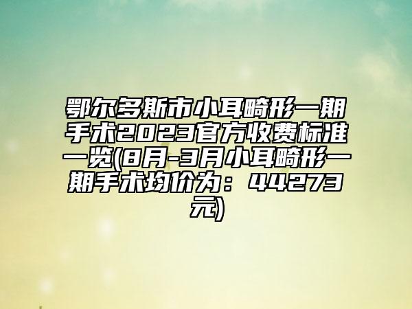 鄂爾多斯市小耳畸形一期手術(shù)2023官方收費標(biāo)準(zhǔn)一覽(8月-3月小耳畸形一期手術(shù)均價為：44273元)
