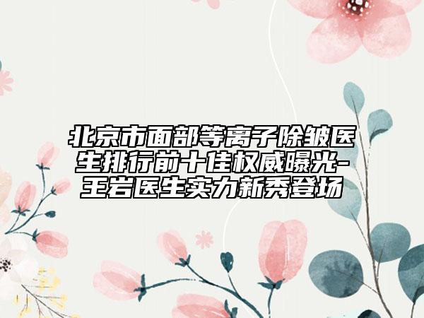 北京市面部等離子除皺醫(yī)生排行前十佳權威曝光-王巖醫(yī)生實力新秀登場