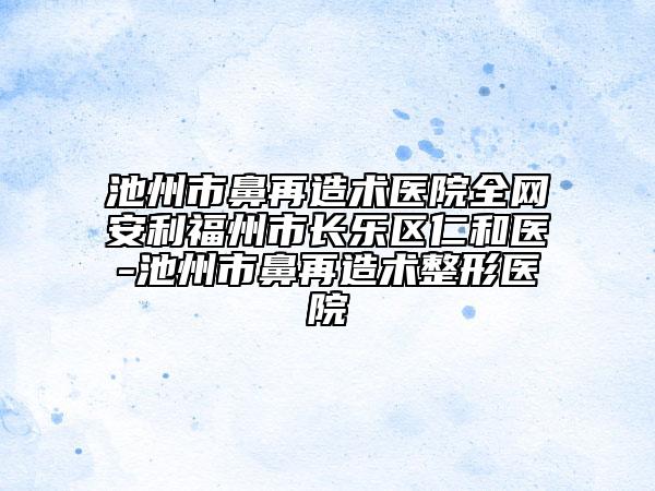 池州市鼻再造術醫(yī)院全網(wǎng)安利福州市長樂區(qū)仁和醫(yī)-池州市鼻再造術整形醫(yī)院