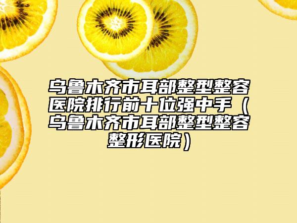 烏魯木齊市耳部整型整容醫(yī)院排行前十位強中手（烏魯木齊市耳部整型整容整形醫(yī)院）