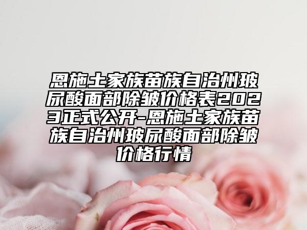 恩施土家族苗族自治州玻尿酸面部除皺價格表2023正式公開-恩施土家族苗族自治州玻尿酸面部除皺價格行情