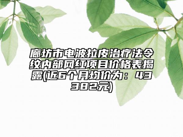 廊坊市電波拉皮治療法令紋內(nèi)部網(wǎng)紅項(xiàng)目價(jià)格表揭露(近6個(gè)月均價(jià)為：43382元)