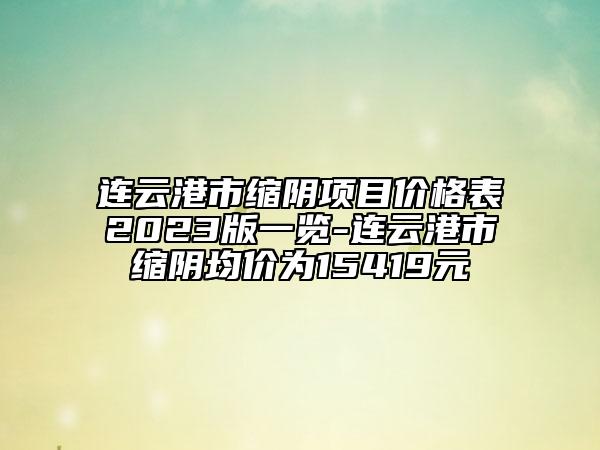 連云港市縮陰項(xiàng)目?jī)r(jià)格表2023版一覽-連云港市縮陰均價(jià)為15419元