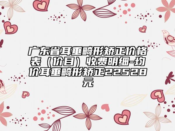 廣東省耳垂畸形矯正價(jià)格表（價(jià)目）收費(fèi)明細(xì)-均價(jià)耳垂畸形矯正22528元