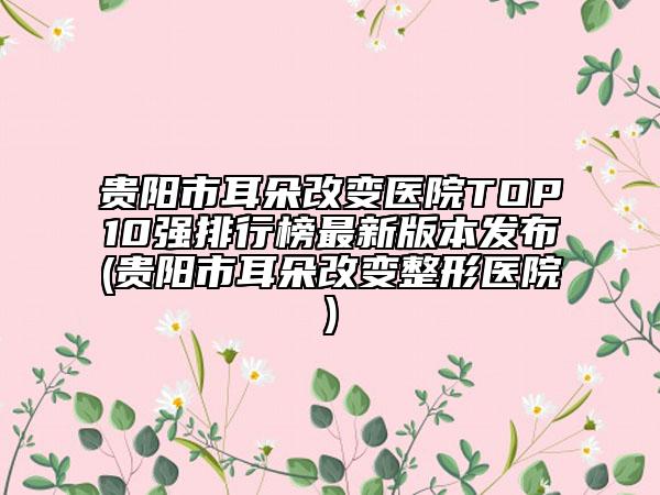 貴陽(yáng)市耳朵改變醫(yī)院TOP10強(qiáng)排行榜最新版本發(fā)布(貴陽(yáng)市耳朵改變整形醫(yī)院)
