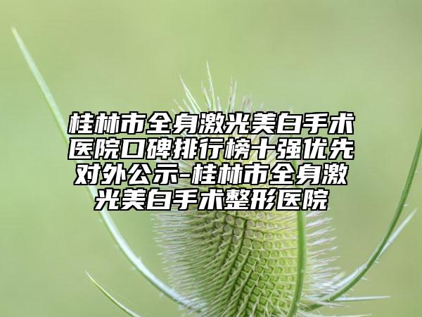 桂林市全身激光美白手術(shù)醫(yī)院口碑排行榜十強(qiáng)優(yōu)先對(duì)外公示-桂林市全身激光美白手術(shù)整形醫(yī)院