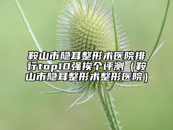 鞍山市隱耳整形術(shù)醫(yī)院排行top10強(qiáng)挨個(gè)評(píng)測(cè)（鞍山市隱耳整形術(shù)整形醫(yī)院）
