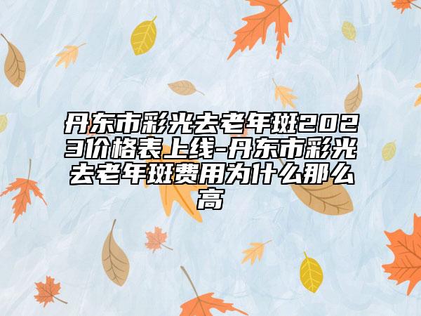 丹東市彩光去老年斑2023價格表上線-丹東市彩光去老年斑費用為什么那么高