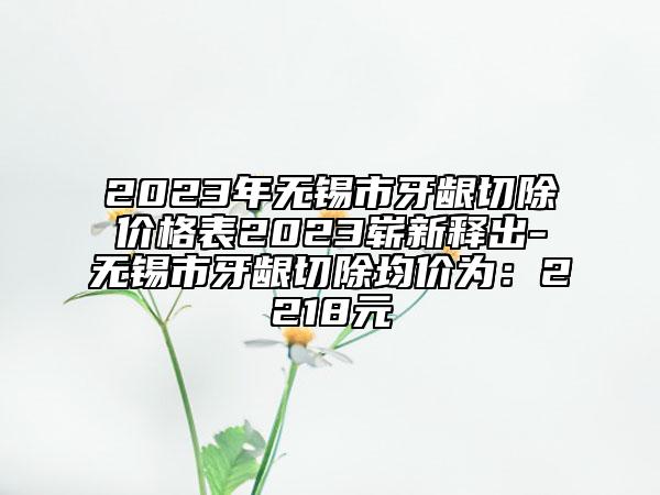 2023年無錫市牙齦切除價格表2023嶄新釋出-無錫市牙齦切除均價為：2218元