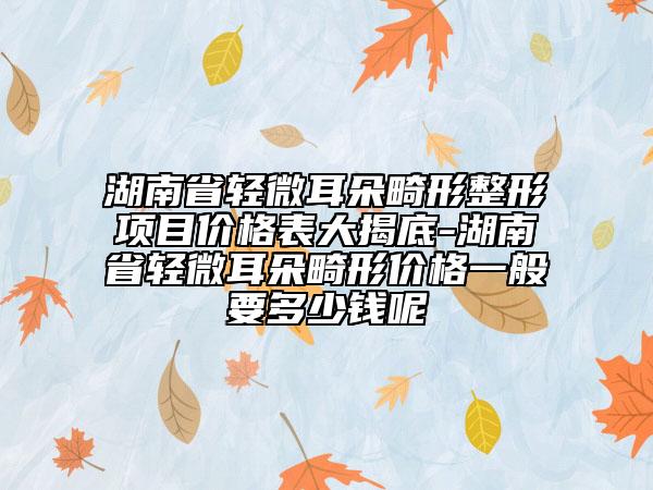 湖南省輕微耳朵畸形整形項(xiàng)目價(jià)格表大揭底-湖南省輕微耳朵畸形價(jià)格一般要多少錢呢