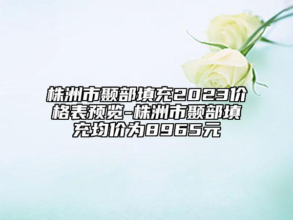 株洲市顳部填充2023價(jià)格表預(yù)覽-株洲市顳部填充均價(jià)為8965元