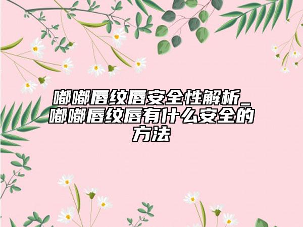 嘟嘟唇紋唇安全性解析_嘟嘟唇紋唇有什么安全的方法