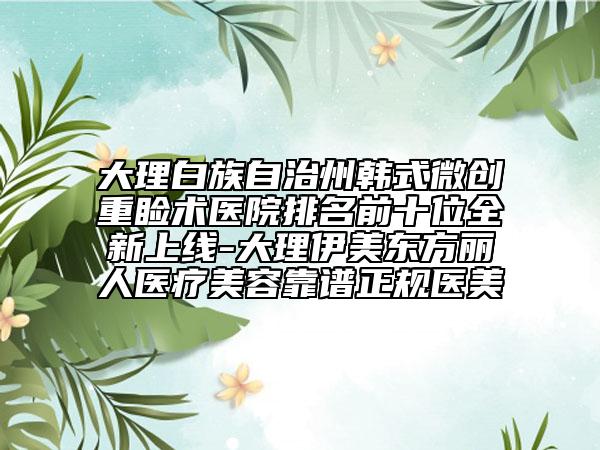 大理白族自治州韓式微創(chuàng)重瞼術(shù)醫(yī)院排名前十位全新上線-大理伊美東方麗人醫(yī)療美容靠譜正規(guī)醫(yī)美