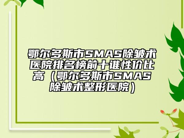 鄂爾多斯市SMAS除皺術醫(yī)院排名榜前十誰性價比高（鄂爾多斯市SMAS除皺術整形醫(yī)院）
