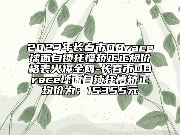 2023年長(zhǎng)春市OBrace球面自鎖托槽矯正正規(guī)價(jià)格表火爆全網(wǎng)-長(zhǎng)春市OBrace球面自鎖托槽矯正均價(jià)為：15355元